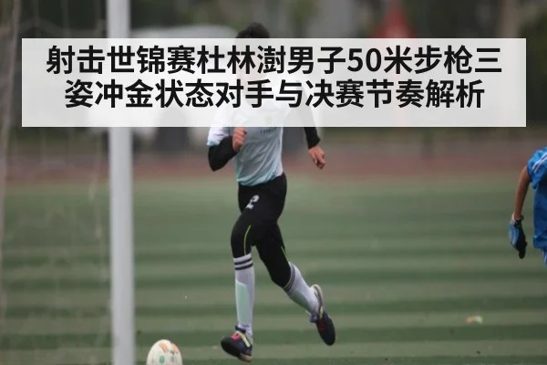 射击世锦赛杜林澍男子50米步枪三姿冲金状态对手与决赛节奏解析