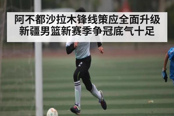 阿不都沙拉木锋线策应全面升级 新疆男篮新赛季争冠底气十足