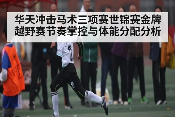 华天冲击马术三项赛世锦赛金牌 越野赛节奏掌控与体能分配分析