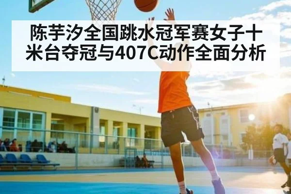 陈芋汐全国跳水冠军赛女子十米台夺冠与407C动作全面分析