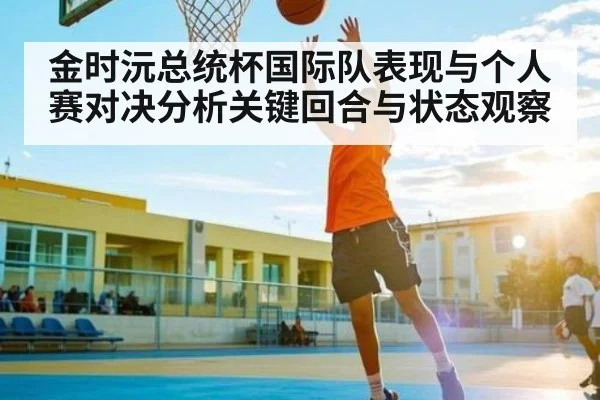 金时沅总统杯国际队表现与个人赛对决分析关键回合与状态观察