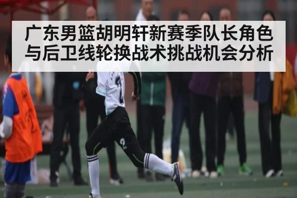 广东男篮胡明轩新赛季队长角色与后卫线轮换战术挑战机会分析