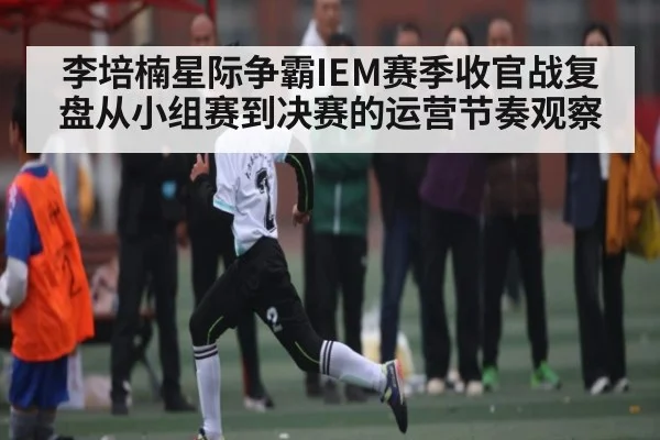 李培楠星际争霸IEM赛季收官战复盘从小组赛到决赛的运营节奏观察